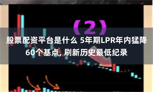 股票配资平台是什么 5年期LPR年内猛降60个基点, 刷新历史最低纪录