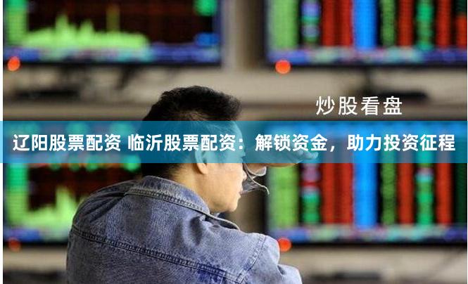 辽阳股票配资 临沂股票配资：解锁资金，助力投资征程