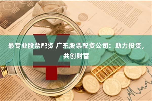 最专业股票配资 广东股票配资公司：助力投资，共创财富