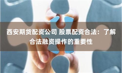 西安期货配资公司 股票配资合法：了解合法融资操作的重要性