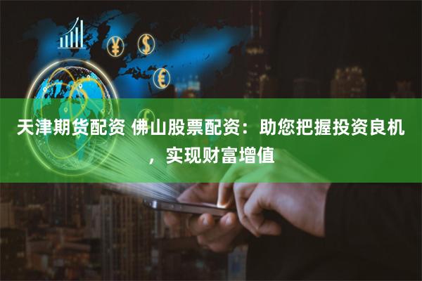 天津期货配资 佛山股票配资：助您把握投资良机，实现财富增值