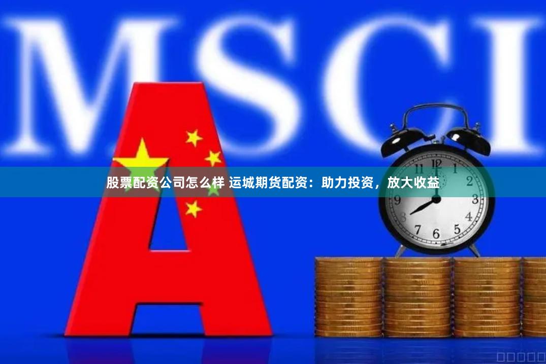 股票配资公司怎么样 运城期货配资：助力投资，放大收益