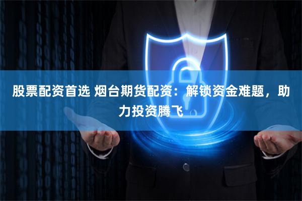 股票配资首选 烟台期货配资：解锁资金难题，助力投资腾飞