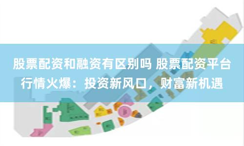 股票配资和融资有区别吗 股票配资平台行情火爆：投资新风口，财富新机遇