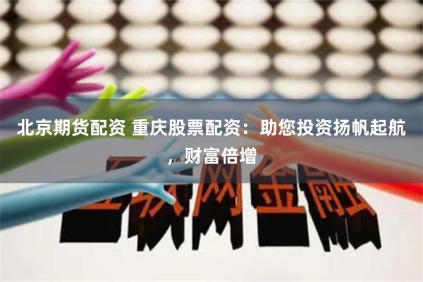 北京期货配资 重庆股票配资：助您投资扬帆起航，财富倍增