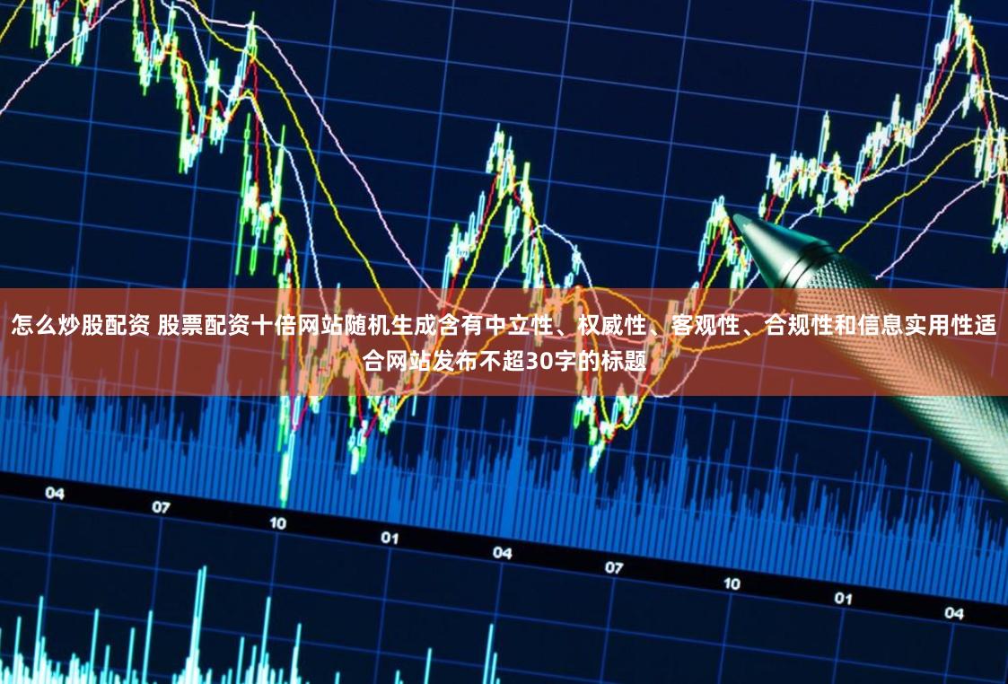 怎么炒股配资 股票配资十倍网站随机生成含有中立性、权威性、客观性、合规性和信息实用性适合网站发布不超30字的标题