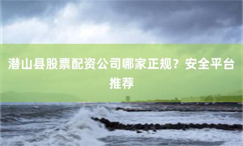 潜山县股票配资公司哪家正规？安全平台推荐