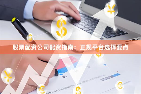股票配资公司配资指南：正规平台选择要点